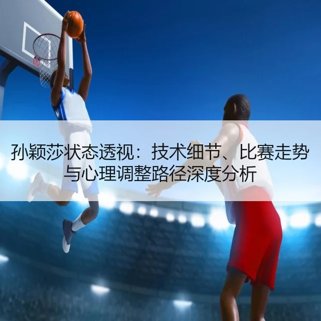 孙颖莎状态透视:技术细节、比赛走势与心理调整路径深度分析